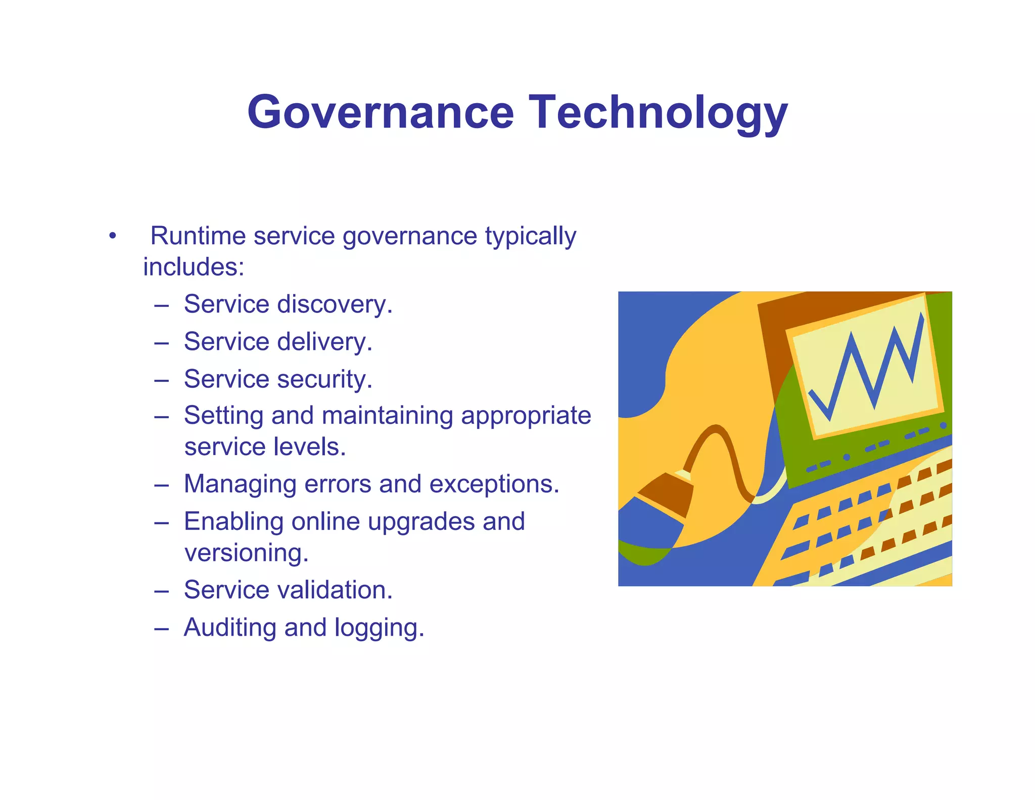 Governance Technology

•     Runtime service governance typically
     includes:
      –  Service discovery.
      –  Service delivery.
      –  Service security.
      –  Setting and maintaining appropriate
         service levels.
      –  Managing errors and exceptions.
      –  Enabling online upgrades and
         versioning.
      –  Service validation.
      –  Auditing and logging.
 