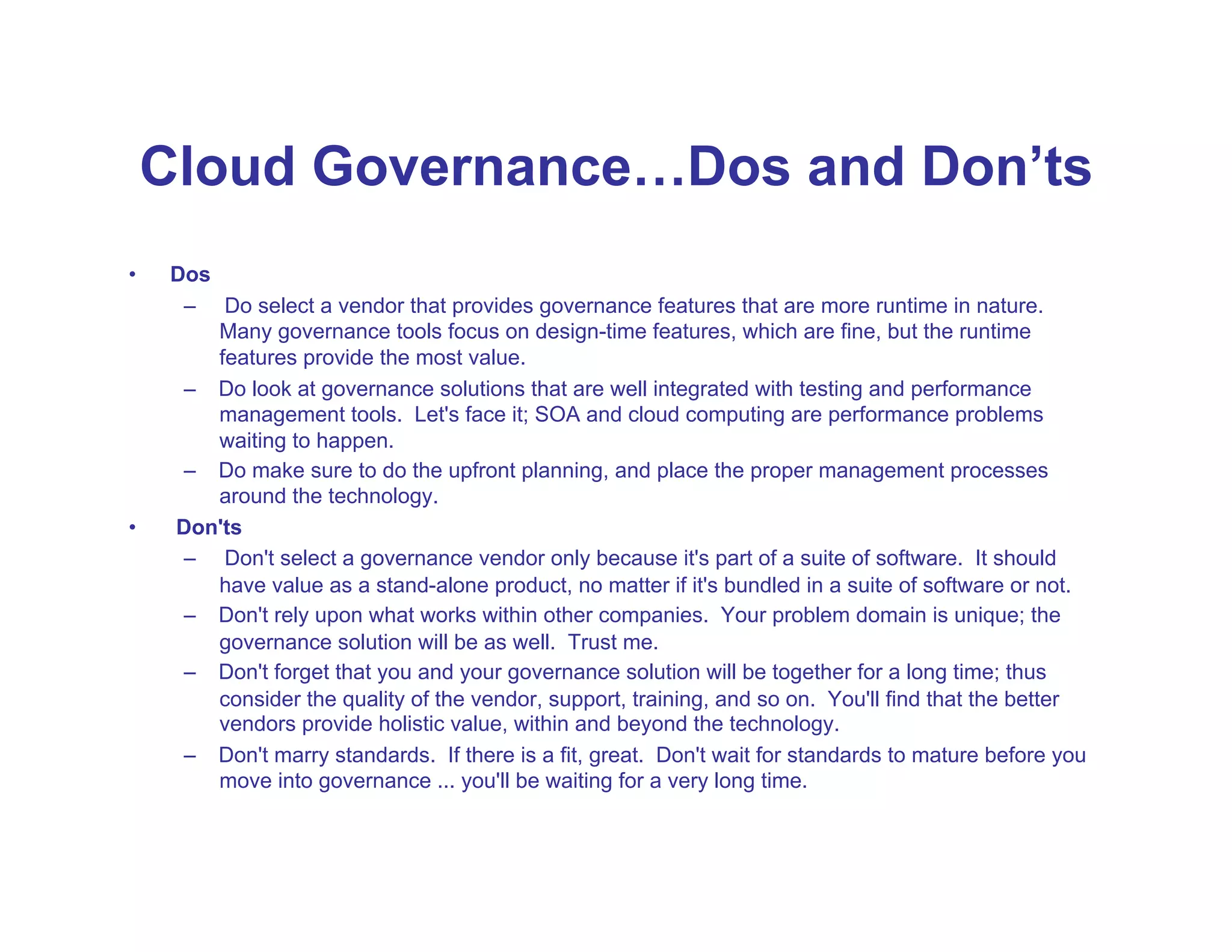 Cloud Governance…Dos and Don’ts
•     Dos
       –  Do select a vendor that provides governance features that are more runtime in nature.
          Many governance tools focus on design-time features, which are fine, but the runtime
          features provide the most value.
       –  Do look at governance solutions that are well integrated with testing and performance
          management tools. Let's face it; SOA and cloud computing are performance problems
          waiting to happen.
       –  Do make sure to do the upfront planning, and place the proper management processes
          around the technology.
•     Don'ts
       –  Don't select a governance vendor only because it's part of a suite of software. It should
          have value as a stand-alone product, no matter if it's bundled in a suite of software or not.
       –  Don't rely upon what works within other companies. Your problem domain is unique; the
          governance solution will be as well. Trust me.
       –  Don't forget that you and your governance solution will be together for a long time; thus
          consider the quality of the vendor, support, training, and so on. You'll find that the better
          vendors provide holistic value, within and beyond the technology.
       –  Don't marry standards. If there is a fit, great. Don't wait for standards to mature before you
          move into governance ... you'll be waiting for a very long time.
 