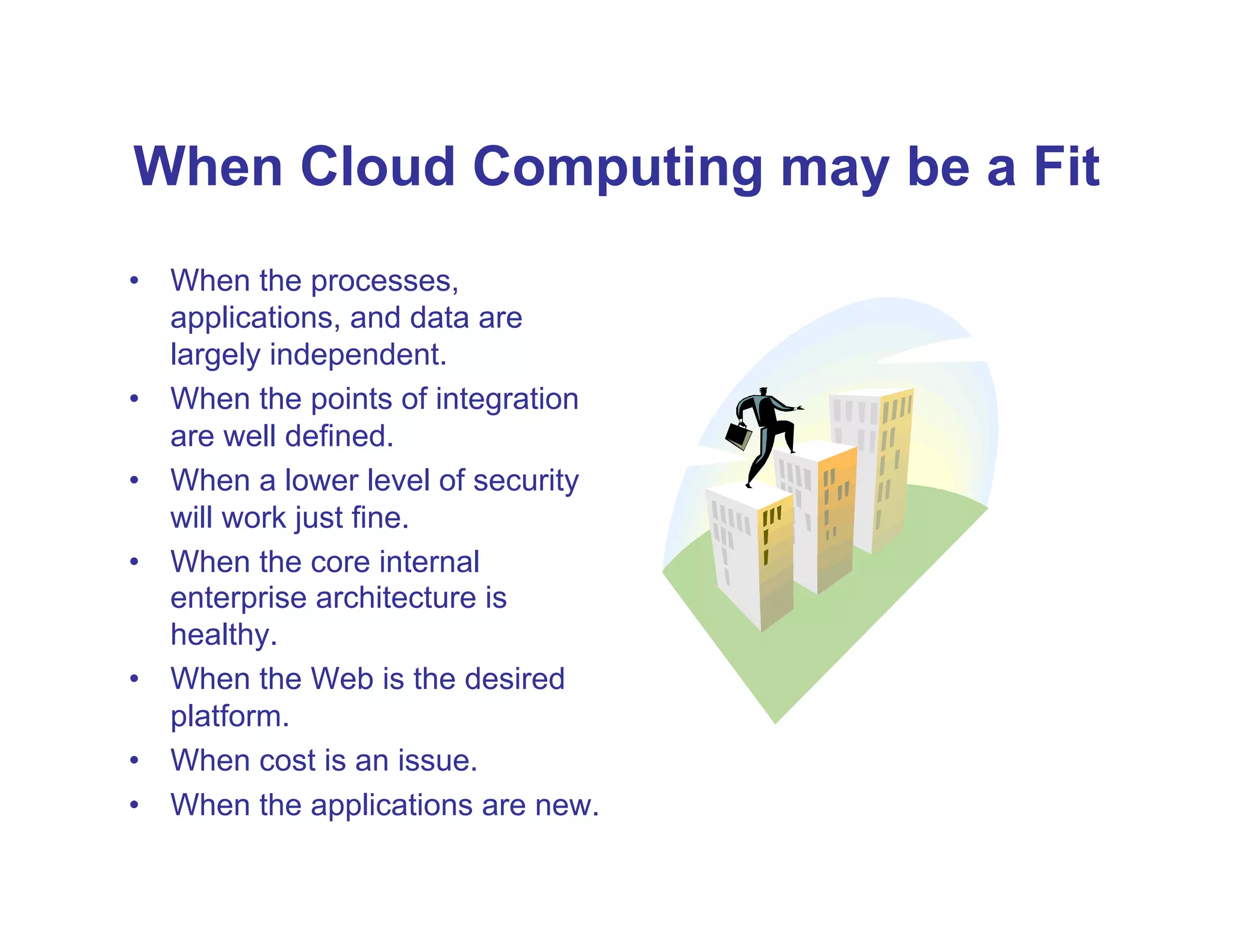 When Cloud Computing may be a Fit
•  When the processes,
   applications, and data are
   largely independent.
•  When the points of integration
   are well defined.
•  When a lower level of security
   will work just fine.
•  When the core internal
   enterprise architecture is
   healthy.
•  When the Web is the desired
   platform.
•  When cost is an issue.
•  When the applications are new.
 