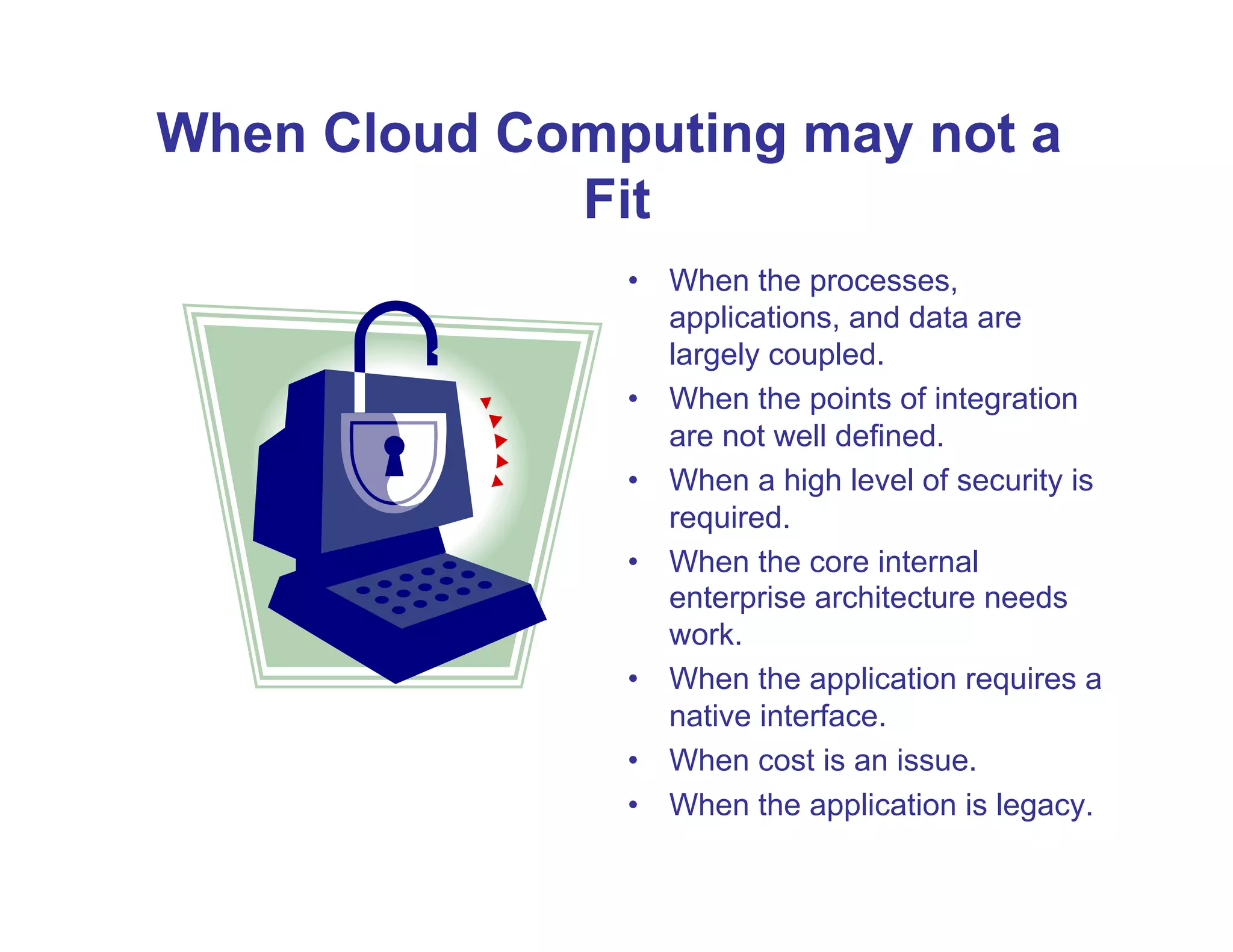 When Cloud Computing may not a
             Fit
               •  When the processes,
                  applications, and data are
                  largely coupled.
               •  When the points of integration
                  are not well defined.
               •  When a high level of security is
                  required.
               •  When the core internal
                  enterprise architecture needs
                  work.
               •  When the application requires a
                  native interface.
               •  When cost is an issue.
               •  When the application is legacy.
 