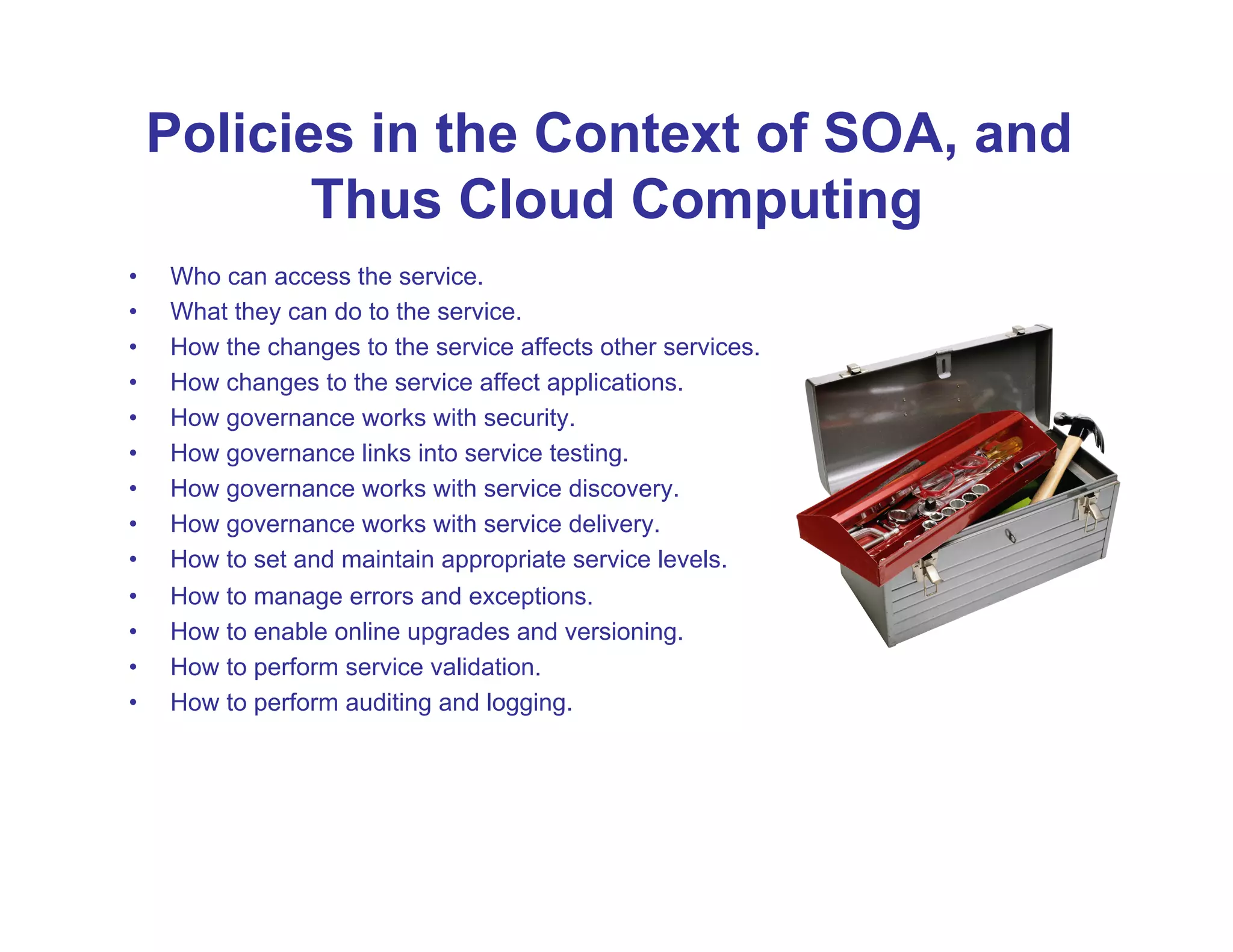 Policies in the Context of SOA, and
            Thus Cloud Computing
•    Who can access the service.
•    What they can do to the service.
•    How the changes to the service affects other services.
•    How changes to the service affect applications.
•    How governance works with security.
•    How governance links into service testing.
•    How governance works with service discovery.
•    How governance works with service delivery.
•    How to set and maintain appropriate service levels.
•    How to manage errors and exceptions.
•    How to enable online upgrades and versioning.
•    How to perform service validation.
•    How to perform auditing and logging.
 