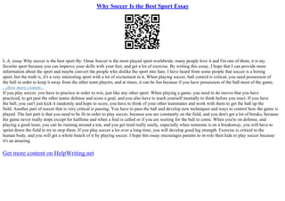 Why Soccer Is the Best Sport Essay
L.A. essay Why soccer is the best sport By: Omar Soccer is the most played sport worldwide, many people love it and I'm one of them, it is my
favorite sport because you can improve your skills with your feet, and get a lot of exercise. By writing this essay, I hope that I can provide more
information about the sport and maybe convert the people who dislike the sport into fans. I have heard from some people that soccer is a boring
sport, but the truth is, it's a very interesting sport with a lot of excitement in it. When playing soccer, ball control is critical, you need possession of
the ball in order to keep it away from the other team players, and at times, it can be fun because if you have possession of the ball most of the game,
...show more content...
If you play soccer, you have to practice in order to win, just like any other sport. When playing a game, you need to do moves that you have
practiced, to get past the other teams defense and score a goal, and you also have to teach yourself mentally to think before you react. If you have
the ball, you can't just kick it randomly and hope to score, you have to think of your other teammates and work with them to get the ball up the
field. Another part of soccer that is very critical is passing. You have to pass the ball and develop new techniques and ways to control how the game is
played. The last part is that you need to be fit in order to play soccer, because you are constantly on the field, and you don't get a lot of breaks, because
the game never really stops except for halftime and when a foul is called or if you are waiting for the ball to come. When you're on defense, and
playing a good team, you can be running around a ton, and you get tired really easily, especially when someone is on a breakaway, you will have to
sprint down the field to try to stop them. If you play soccer a lot over a long time, you will develop good leg strength. Exercise is critical to the
human body, and you will get a whole bunch of it by playing soccer. I hope this essay encourages parents to in–role their kids to play soccer because
it's an amazing
Get more content on HelpWriting.net
 