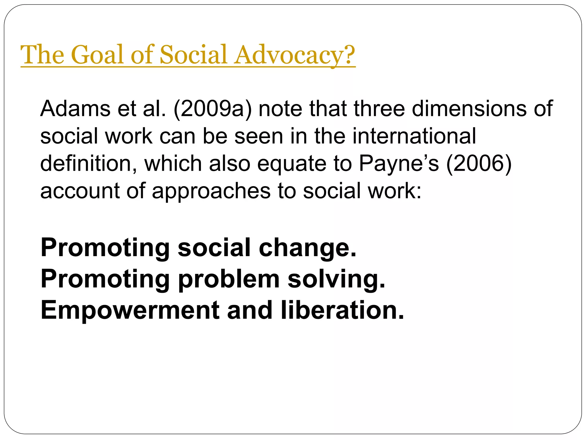 Adams et al. (2009a) note that three dimensions of
social work can be seen in the international
definition, which also equate to Payne’s (2006)
account of approaches to social work:
Promoting social change.
Promoting problem solving.
Empowerment and liberation.
The Goal of Social Advocacy?
 