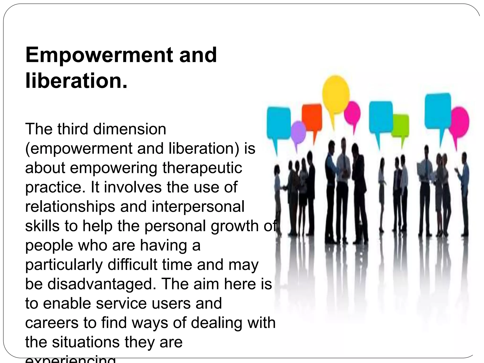 Empowerment and
liberation.
The third dimension
(empowerment and liberation) is
about empowering therapeutic
practice. It involves the use of
relationships and interpersonal
skills to help the personal growth of
people who are having a
particularly difficult time and may
be disadvantaged. The aim here is
to enable service users and
careers to find ways of dealing with
the situations they are
 