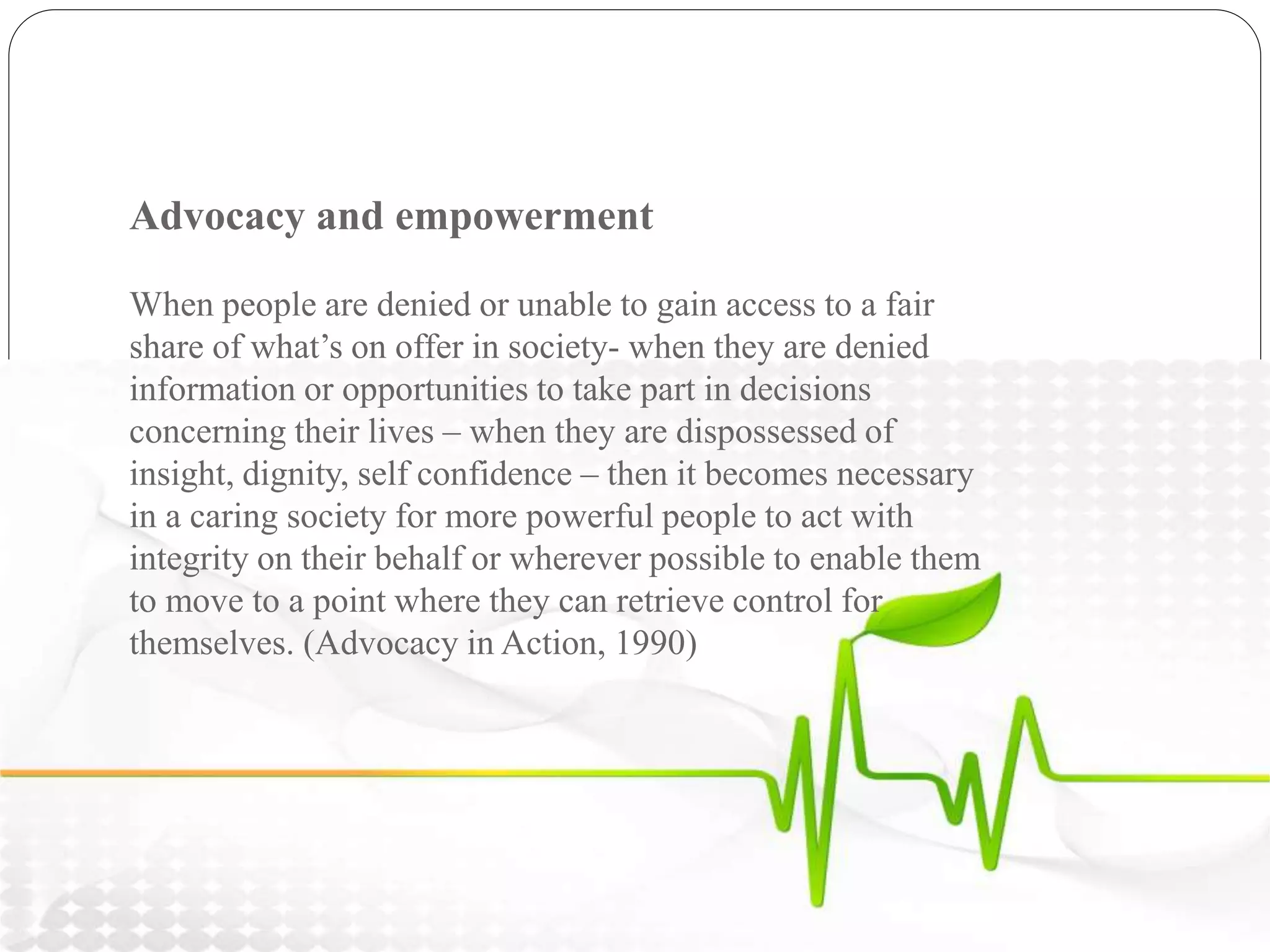 Advocacy and empowerment
When people are denied or unable to gain access to a fair
share of what’s on offer in society- when they are denied
information or opportunities to take part in decisions
concerning their lives – when they are dispossessed of
insight, dignity, self confidence – then it becomes necessary
in a caring society for more powerful people to act with
integrity on their behalf or wherever possible to enable them
to move to a point where they can retrieve control for
themselves. (Advocacy in Action, 1990)
 