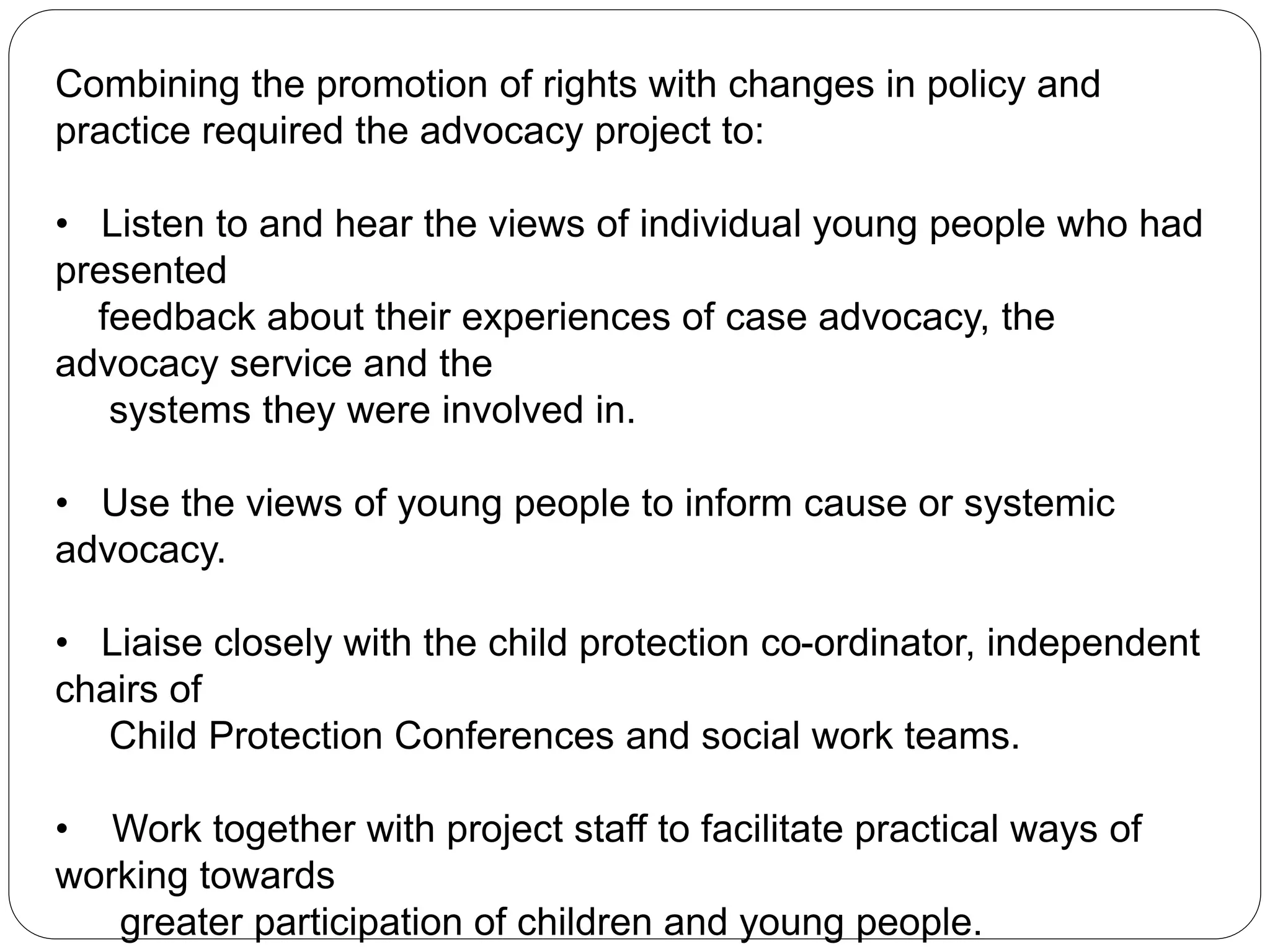Combining the promotion of rights with changes in policy and
practice required the advocacy project to:
• Listen to and hear the views of individual young people who had
presented
feedback about their experiences of case advocacy, the
advocacy service and the
systems they were involved in.
• Use the views of young people to inform cause or systemic
advocacy.
• Liaise closely with the child protection co-ordinator, independent
chairs of
Child Protection Conferences and social work teams.
• Work together with project staff to facilitate practical ways of
working towards
greater participation of children and young people.
 
