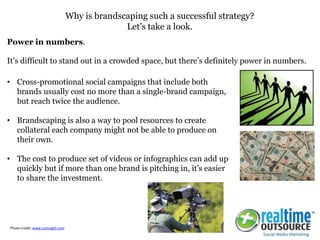Why is brandscaping such a successful strategy?
Let’s take a look.
• Cross-promotional social campaigns that include both
brands usually cost no more than a single-brand campaign,
but reach twice the audience.
• Brandscaping is also a way to pool resources to create
collateral each company might not be able to produce on
their own.
• The cost to produce set of videos or infographics can add up
quickly but if more than one brand is pitching in, it’s easier
to share the investment.
Power in numbers.
It’s difficult to stand out in a crowded space, but there’s definitely power in numbers.
Photo credit: www.cuinsight.com
 