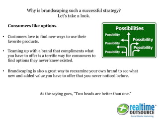 • Customers love to find new ways to use their
favorite products.
• Teaming up with a brand that compliments what
you have to offer is a terrific way for consumers to
find options they never knew existed.
Why is brandscaping such a successful strategy?
Let’s take a look.
Consumers like options.
As the saying goes, “Two heads are better than one.”
• Brandscaping is also a great way to reexamine your own brand to see what
new and added value you have to offer that you never noticed before.
 