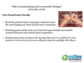 • Marketing partnerships make your brand feel approachable and amiable
instead of flustered and worried about competition.
• Brandscaping sends consumers the message that you’re so confident in your
product or service that you’re even willing to share the spotlight with others.
Why is brandscaping such a successful strategy?
Let’s take a look.
Your brand looks friendly.
• Much like political smear campaigns, customers don’t
like mud-slinging ads where brands bash a competitor.
 