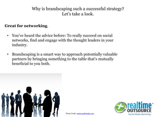 • You’ve heard the advice before: To really succeed on social
networks, find and engage with the thought leaders in your
industry.
• Brandscaping is a smart way to approach potentially valuable
partners by bringing something to the table that’s mutually
beneficial to you both.
Why is brandscaping such a successful strategy?
Let’s take a look.
Great for networking.
Photo Credit: www.ace8media.com
 