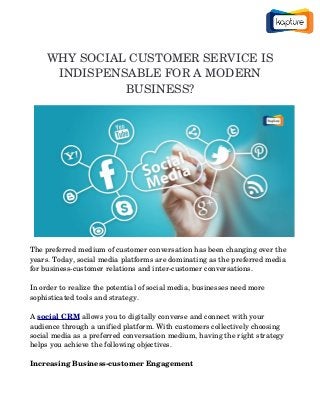 WHY SOCIAL CUSTOMER SERVICE IS
INDISPENSABLE FOR A MODERN
BUSINESS?
The preferred medium of customer conversation has been changing over the 
years. Today, social media platforms are dominating as the preferred media 
for business­customer relations and inter­customer conversations.
In order to realize the potential of social media, businesses need more 
sophisticated tools and strategy.
A social CRM allows you to digitally converse and connect with your 
audience through a unified platform. With customers collectively choosing 
social media as a preferred conversation medium, having the right strategy 
helps you achieve the following objectives.
Increasing Business­customer Engagement
 