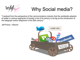 Why Social media?
"I realized from the perspective of the communications industry that the worldwide adoption
of twitter in various segments of society in the 21st century is as big as the introduction of
the telegraph and/or telephone in the 20th century."

Jeff Pulver, 140conf.
 