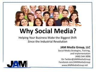 Why Social Media? Helping Your Business Make the Biggest Shift  Since the Industrial Revolution JAM Media Group, LLC Social Media Strategies, Training,  and Implementation (406) 544-3098 On Twitter@JAMMediaGroup Facebook.com/JAMMediaGroup 