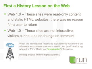 First a History Lesson on the Web <ul><li>Web 1.0 – These sites were read-only content and static HTML websites, there was...