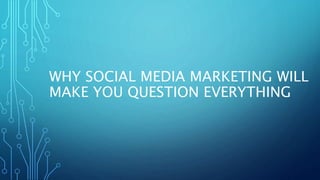 WHY SOCIAL MEDIA MARKETING WILL
MAKE YOU QUESTION EVERYTHING
 