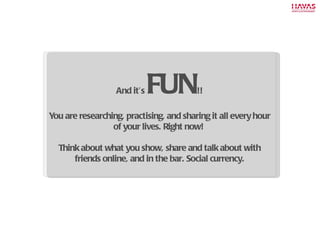 And it’s  FUN !! You are researching, practising, and sharing it all every hour of your lives. Right now!  Think about what you show, share and talk about with friends online, and in the bar. Social currency. 
