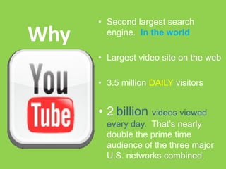 • Second largest search
Why     engine. In the world

      • Largest video site on the web

      • 3.5 million DAILY visitors


      • 2 billion videos viewed
        every day. That’s nearly
        double the prime time
        audience of the three major
        U.S. networks combined.
 