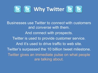Why Twitter

Businesses use Twitter to connect with customers
              and converse with them.
            And connect with prospects.
   Twitter is used to provide customer service.
      And it’s used to drive traffic to web site.
Twitter’s surpassed the 10 billion tweet milestone.
Twitter gives an immediate pulse on what people
                 are talking about.
 