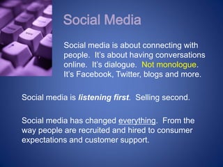 Social Media
           Social media is about connecting with
           people. It’s about having conversations
           online. It’s dialogue. Not monologue.
           It’s Facebook, Twitter, blogs and more.

Social media is listening first. Selling second.

Social media has changed everything. From the
way people are recruited and hired to consumer
expectations and customer support.
 
