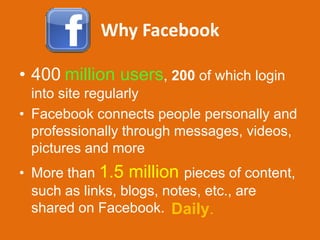 Why Facebook

• 400 million users, 200 of which login
  into site regularly
• Facebook connects people personally and
  professionally through messages, videos,
  pictures and more
• More than 1.5 million pieces of content,
  such as links, blogs, notes, etc., are
  shared on Facebook. Daily.
 
