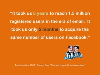 “It took us 8 years to reach 1.5 million
registered users in the era of email. It
took us only 5 months to acquire the
same number of users on Facebook.’’




  Facebook Nov 2009: Excerpt from “Connect brings JibJab New Users”
 