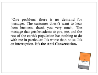 “One problem: there is no demand for
messages. The customer doesn’t want to hear
from business, thank you very much. The
message that gets broadcast to you, me, and the
rest of the earth’s population has nothing to do
with me in particular. It’s worse than noise. It’s
an interruption. It’s the Anti-Conversation.
 