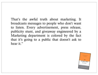 That’s the awful truth about marketing. It
broadcasts messages to people who don’t want
to listen. Every advertisement, press release,
publicity stunt, and giveaway engineered by a
Marketing department is colored by the fact
that it’s going to a public that doesn’t ask to
hear it.”
 