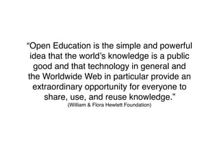 “Open Education is the simple and powerful
 idea that the world’s knowledge is a public
  good and that technology in general and
the Worldwide Web in particular provide an
  extraordinary opportunity for everyone to
     share, use, and reuse knowledge.”
          (William & Flora Hewlett Foundation)
 