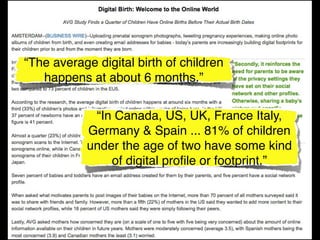 “The average digital birth of children
   happens at about 6 months.”


            “In Canada, US, UK, France Italy,
           Germany & Spain ... 81% of children
           under the age of two have some kind
               of digital proﬁle or footprint.”
 