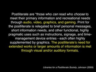 Postliterate are “those who can read who choose to
 meet their primary information and recreational needs
  through audio, video, graphics, and gaming. Print for
the postliterate is relegated to brief personal messages,
   short information needs, and other functional, highly
pragmatic uses such as instructions, signage, and time-
     management device entries - each often highly
 supplemented by graphics. The postliterate’s need for
extended works or larger amounts of information is met
          through visual and/or auditory formats.



                       Libraries for a Postliterate Society, Johnson (2009)
 