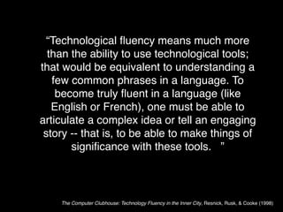 “Technological ﬂuency means much more
  than the ability to use technological tools;
that would be equivalent to understanding a
   few common phrases in a language. To
    become truly ﬂuent in a language (like
   English or French), one must be able to
articulate a complex idea or tell an engaging
 story -- that is, to be able to make things of
       signiﬁcance with these tools. ”



    The Computer Clubhouse: Technology Fluency in the Inner City, Resnick, Rusk, & Cooke (1998)
 