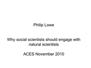 Philip LoweWhy social scientists should engage with natural scientistsACES November 2010  