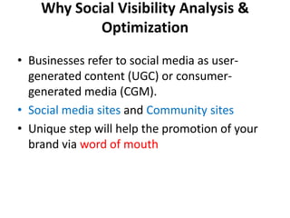 Why Social Visibility Analysis & Optimization Businesses refer to social media as user-generated content (UGC) or consumer-generated media (CGM). Social media sites and Community sites Unique step will help the promotion of your brand via word of mouth 