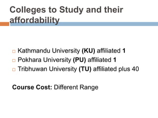 Colleges to Study and their
affordability
Kathmandu University (KU) affiliated 1
Pokhara University (PU) affiliated 1
Tribhuwan University (TU) affiliated plus 40
Course Cost: Different Range