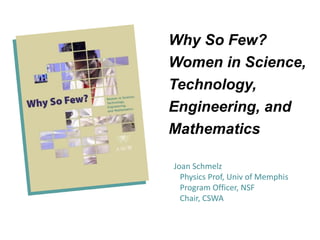 Why So Few?
Women in Science,
Technology,
Engineering, and
Mathematics
Joan Schmelz
Physics Prof, Univ of Memphis
Program Officer, NSF
Chair, CSWA
 