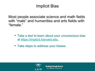 Implicit Bias Most people associate science and math fields with “male” and humanities and arts fields with “female.” Take a test to learn about your unconscious bias at  https://implicit.harvard.edu . Take steps to address your biases. 