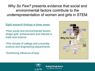 Eight research findings in three areas: How social and environmental factors  shape girls’ achievement and interest in math and science The climate of college and university science and engineering departments Continuing influence of bias Why So Few?  presents evidence that social and environmental factors contribute to the underrepresentation of women and girls in STEM. 