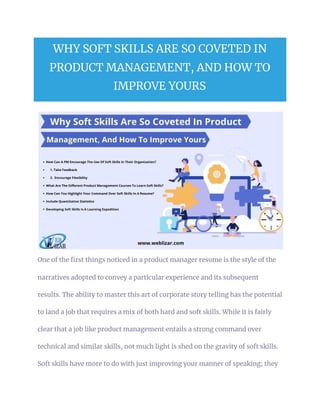 WHY SOFT SKILLS ARE SO COVETED IN 
PRODUCT MANAGEMENT, AND HOW TO 
IMPROVE YOURS 
One of the first things noticed in a product manager resume is the style of the 
narratives adopted to convey a particular experience and its subsequent 
results. The ability to master this art of corporate story telling has the potential 
to land a job that requires a mix of both hard and soft skills. While it is fairly 
clear that a job like product management entails a strong command over 
technical and similar skills, not much light is shed on the gravity of soft skills. 
Soft skills have more to do with just improving your manner of speaking; they 
 