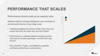 20
PERFORMANCE THAT SCALES
Performance should scale up as capacity does
Software-defined storage intelligently uses hardware to
provide performance at very large scale.
• Traditional appliances perform better when they are
empty than they do when they are full of disks
• Performance in software-defined storage clusters
improves as clusters get larger, not the other way
around
• Intel, SanDisk, Fujitsu, and Mellanox regularly
contribute performance optimizations
PERFORMANCE
 