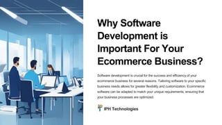 Why Software
Development is
Important For Your
Ecommerce Business?
Software development is crucial for the success and efficiency of your
ecommerce business for several reasons. Tailoring software to your specific
business needs allows for greater flexibility and customization. Ecommerce
software can be adapted to match your unique requirements, ensuring that
your business processes are optimized.
IPH Technologies
 