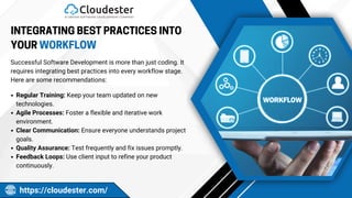 PROMOTION
INTEGRATING BEST PRACTICES INTO
YOUR WORKFLOW
https://cloudester.com/
Successful Software Development is more than just coding. It
requires integrating best practices into every workflow stage.
Here are some recommendations:
Regular Training: Keep your team updated on new
technologies.
Agile Processes: Foster a flexible and iterative work
environment.
Clear Communication: Ensure everyone understands project
goals.
Quality Assurance: Test frequently and fix issues promptly.
Feedback Loops: Use client input to refine your product
continuously.
 