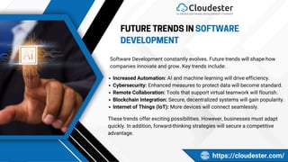 FUTURE TRENDS IN SOFTWARE
DEVELOPMENT
Software Development constantly evolves. Future trends will shape how
companies innovate and grow. Key trends include:
https://cloudester.com/
Increased Automation: AI and machine learning will drive efficiency.
Cybersecurity: Enhanced measures to protect data will become standard.
Remote Collaboration: Tools that support virtual teamwork will flourish.
Blockchain Integration: Secure, decentralized systems will gain popularity.
Internet of Things (IoT): More devices will connect seamlessly.
These trends offer exciting possibilities. However, businesses must adapt
quickly. In addition, forward-thinking strategies will secure a competitive
advantage.
 