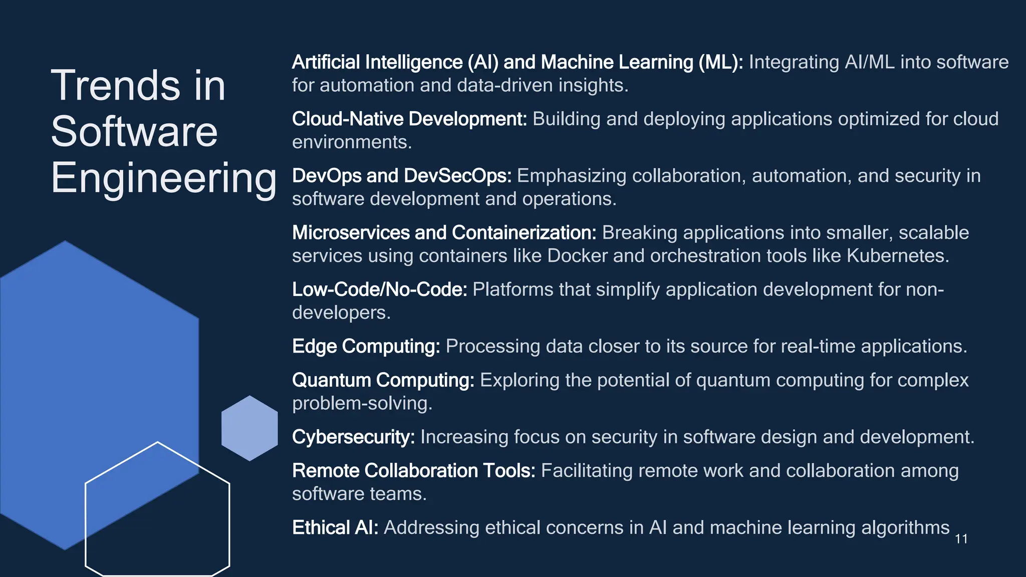 Trends in
Software
Engineering
11
Artificial Intelligence (AI) and Machine Learning (ML): Integrating AI/ML into software
for automation and data-driven insights.
Cloud-Native Development: Building and deploying applications optimized for cloud
environments.
DevOps and DevSecOps: Emphasizing collaboration, automation, and security in
software development and operations.
Microservices and Containerization: Breaking applications into smaller, scalable
services using containers like Docker and orchestration tools like Kubernetes.
Low-Code/No-Code: Platforms that simplify application development for non-
developers.
Edge Computing: Processing data closer to its source for real-time applications.
Quantum Computing: Exploring the potential of quantum computing for complex
problem-solving.
Cybersecurity: Increasing focus on security in software design and development.
Remote Collaboration Tools: Facilitating remote work and collaboration among
software teams.
Ethical AI: Addressing ethical concerns in AI and machine learning algorithms
 