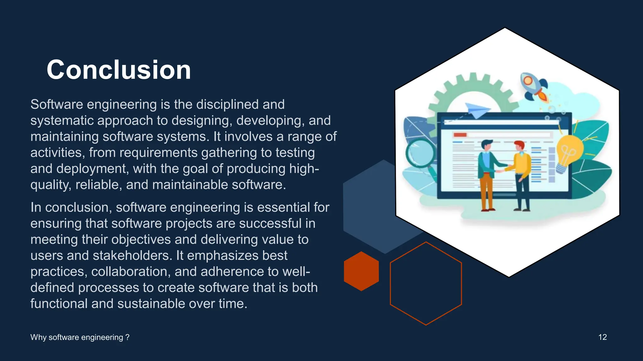 Conclusion
Software engineering is the disciplined and
systematic approach to designing, developing, and
maintaining software systems. It involves a range of
activities, from requirements gathering to testing
and deployment, with the goal of producing high-
quality, reliable, and maintainable software.
In conclusion, software engineering is essential for
ensuring that software projects are successful in
meeting their objectives and delivering value to
users and stakeholders. It emphasizes best
practices, collaboration, and adherence to well-
defined processes to create software that is both
functional and sustainable over time.
12
Why software engineering ?
 