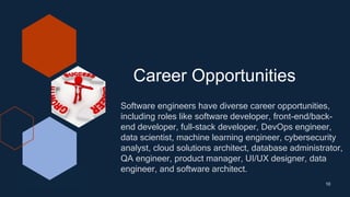 Career Opportunities
10
Software engineers have diverse career opportunities,
including roles like software developer, front-end/back-
end developer, full-stack developer, DevOps engineer,
data scientist, machine learning engineer, cybersecurity
analyst, cloud solutions architect, database administrator,
QA engineer, product manager, UI/UX designer, data
engineer, and software architect.
 