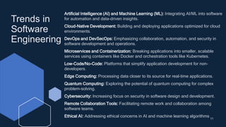 Trends in
Software
Engineering
11
Artificial Intelligence (AI) and Machine Learning (ML): Integrating AI/ML into software
for automation and data-driven insights.
Cloud-Native Development: Building and deploying applications optimized for cloud
environments.
DevOps and DevSecOps: Emphasizing collaboration, automation, and security in
software development and operations.
Microservices and Containerization: Breaking applications into smaller, scalable
services using containers like Docker and orchestration tools like Kubernetes.
Low-Code/No-Code: Platforms that simplify application development for non-
developers.
Edge Computing: Processing data closer to its source for real-time applications.
Quantum Computing: Exploring the potential of quantum computing for complex
problem-solving.
Cybersecurity: Increasing focus on security in software design and development.
Remote Collaboration Tools: Facilitating remote work and collaboration among
software teams.
Ethical AI: Addressing ethical concerns in AI and machine learning algorithms
 