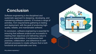 Conclusion
Software engineering is the disciplined and
systematic approach to designing, developing, and
maintaining software systems. It involves a range of
activities, from requirements gathering to testing
and deployment, with the goal of producing high-
quality, reliable, and maintainable software.
In conclusion, software engineering is essential for
ensuring that software projects are successful in
meeting their objectives and delivering value to
users and stakeholders. It emphasizes best
practices, collaboration, and adherence to well-
defined processes to create software that is both
functional and sustainable over time.
12
Why software engineering ?
 