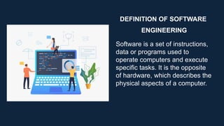 DEFINITION OF SOFTWARE
ENGINEERING
Software is a set of instructions,
data or programs used to
operate computers and execute
specific tasks. It is the opposite
of hardware, which describes the
physical aspects of a computer.
 