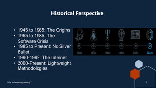 Historical Perspective
5
Why software engineering ?
• 1945 to 1965: The Origins
• 1965 to 1985: The
Software Crisis
• 1985 to Present: No Silver
Bullet
• 1990-1999: The Internet
• 2000-Present: Lightweight
Methodologies
 