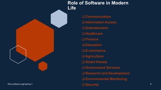 Role of Software in Modern
Life
 Communication
 Information Access
 Entertainment
 Healthcare
 Finance
 Education
 E-commerce
 Agriculture
 Smart Homes
 Government Services
 Research and Development
 Environmental Monitoring
 Security 6
Why software engineering ?
 